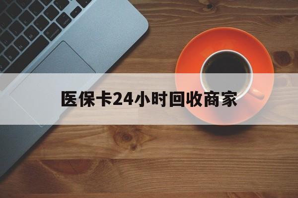 随州医保卡24小时回收商家(医保卡24小时回收商家怎么操作)