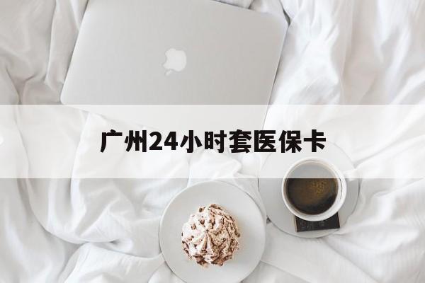 随州广州24小时套医保卡(广州哪里有套医保卡地方)