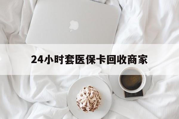 随州24小时套医保卡回收商家(24小时套医保卡回收商家会知道吗)