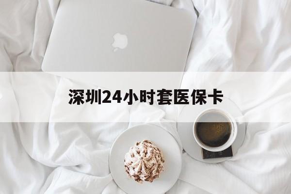 随州深圳24小时套医保卡(深圳医保套现有电话联系)