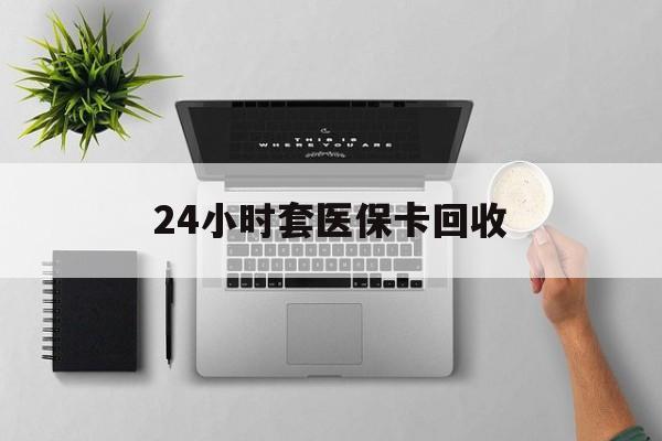 随州24小时套医保卡回收(医保卡回收比例是多少)